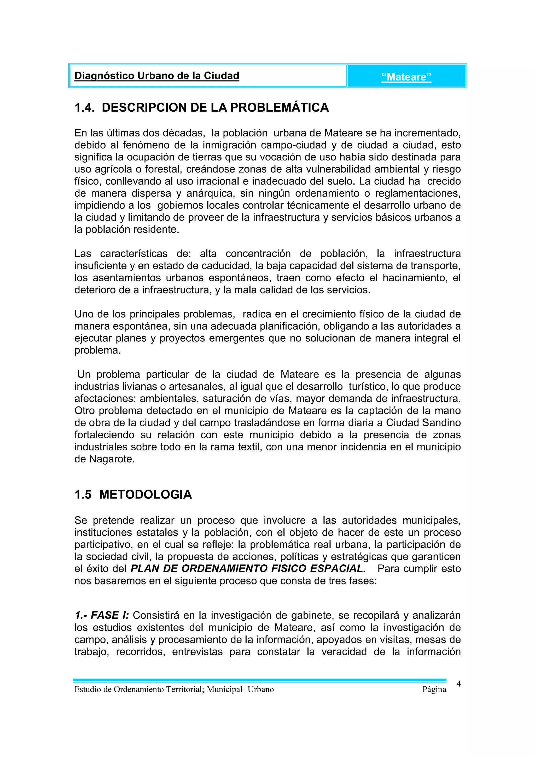 Diagnóstico Urbano de la Ciudad                                      “Mateare”

1.4. DESCRIPCION DE LA PROBLEMÁTICA

En las últimas dos décadas, la población urbana de Mateare se ha incrementado,
debido al fenómeno de la inmigración campo-ciudad y de ciudad a ciudad, esto
significa la ocupación de tierras que su vocación de uso había sido destinada para
uso agrícola o forestal, creándose zonas de alta vulnerabilidad ambiental y riesgo
físico, conllevando al uso irracional e inadecuado del suelo. La ciudad ha crecido
de manera dispersa y anárquica, sin ningún ordenamiento o reglamentaciones,
impidiendo a los gobiernos locales controlar técnicamente el desarrollo urbano de
la ciudad y limitando de proveer de la infraestructura y servicios básicos urbanos a
la población residente.

Las características de: alta concentración de población, la infraestructura
insuficiente y en estado de caducidad, la baja capacidad del sistema de transporte,
los asentamientos urbanos espontáneos, traen como efecto el hacinamiento, el
deterioro de a infraestructura, y la mala calidad de los servicios.

Uno de los principales problemas, radica en el crecimiento físico de la ciudad de
manera espontánea, sin una adecuada planificación, obligando a las autoridades a
ejecutar planes y proyectos emergentes que no solucionan de manera integral el
problema.

 Un problema particular de la ciudad de Mateare es la presencia de algunas
industrias livianas o artesanales, al igual que el desarrollo turístico, lo que produce
afectaciones: ambientales, saturación de vías, mayor demanda de infraestructura.
Otro problema detectado en el municipio de Mateare es la captación de la mano
de obra de la ciudad y del campo trasladándose en forma diaria a Ciudad Sandino
fortaleciendo su relación con este municipio debido a la presencia de zonas
industriales sobre todo en la rama textil, con una menor incidencia en el municipio
de Nagarote.


1.5 METODOLOGIA

Se pretende realizar un proceso que involucre a las autoridades municipales,
instituciones estatales y la población, con el objeto de hacer de este un proceso
participativo, en el cual se refleje: la problemática real urbana, la participación de
la sociedad civil, la propuesta de acciones, políticas y estratégicas que garanticen
el éxito del PLAN DE ORDENAMIENTO FISICO ESPACIAL. Para cumplir esto
nos basaremos en el siguiente proceso que consta de tres fases:


1.- FASE I: Consistirá en la investigación de gabinete, se recopilará y analizarán
los estudios existentes del municipio de Mateare, así como la investigación de
campo, análisis y procesamiento de la información, apoyados en visitas, mesas de
trabajo, recorridos, entrevistas para constatar la veracidad de la información

                                                                                       4
Estudio de Ordenamiento Territorial; Municipal- Urbano                        Página
 