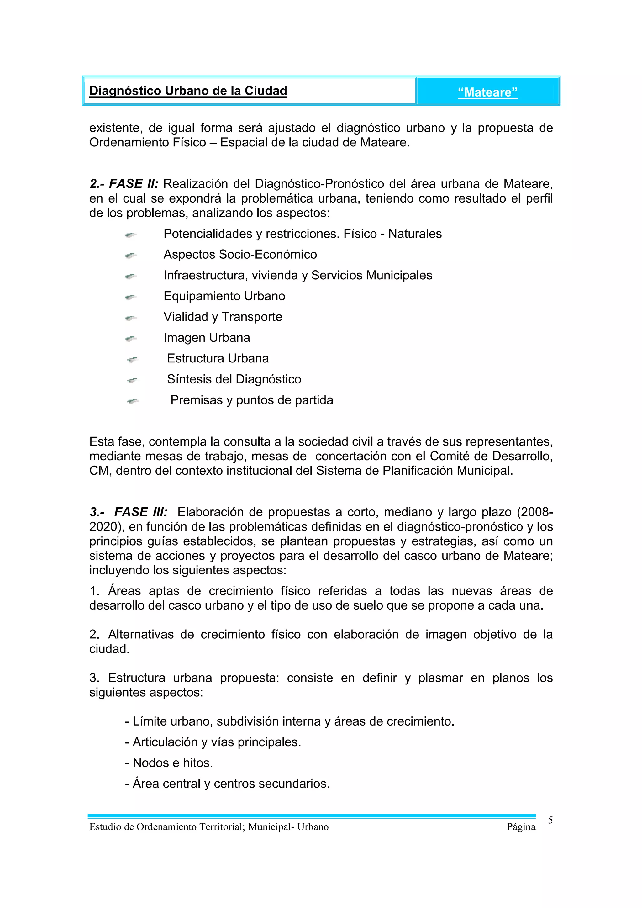Diagnóstico Urbano de la Ciudad                                        “Mateare”

existente, de igual forma será ajustado el diagnóstico urbano y la propuesta de
Ordenamiento Físico – Espacial de la ciudad de Mateare.


2.- FASE II: Realización del Diagnóstico-Pronóstico del área urbana de Mateare,
en el cual se expondrá la problemática urbana, teniendo como resultado el perfil
de los problemas, analizando los aspectos:
                Potencialidades y restricciones. Físico - Naturales
                Aspectos Socio-Económico
                Infraestructura, vivienda y Servicios Municipales
                Equipamiento Urbano
                Vialidad y Transporte
                Imagen Urbana
                 Estructura Urbana
                 Síntesis del Diagnóstico
                  Premisas y puntos de partida


Esta fase, contempla la consulta a la sociedad civil a través de sus representantes,
mediante mesas de trabajo, mesas de concertación con el Comité de Desarrollo,
CM, dentro del contexto institucional del Sistema de Planificación Municipal.


3.- FASE III: Elaboración de propuestas a corto, mediano y largo plazo (2008-
2020), en función de las problemáticas definidas en el diagnóstico-pronóstico y los
principios guías establecidos, se plantean propuestas y estrategias, así como un
sistema de acciones y proyectos para el desarrollo del casco urbano de Mateare;
incluyendo los siguientes aspectos:
1. Áreas aptas de crecimiento físico referidas a todas las nuevas áreas de
desarrollo del casco urbano y el tipo de uso de suelo que se propone a cada una.

2. Alternativas de crecimiento físico con elaboración de imagen objetivo de la
ciudad.

3. Estructura urbana propuesta: consiste en definir y plasmar en planos los
siguientes aspectos:

        - Límite urbano, subdivisión interna y áreas de crecimiento.
        - Articulación y vías principales.
        - Nodos e hitos.
        - Área central y centros secundarios.

                                                                                       5
Estudio de Ordenamiento Territorial; Municipal- Urbano                        Página
 