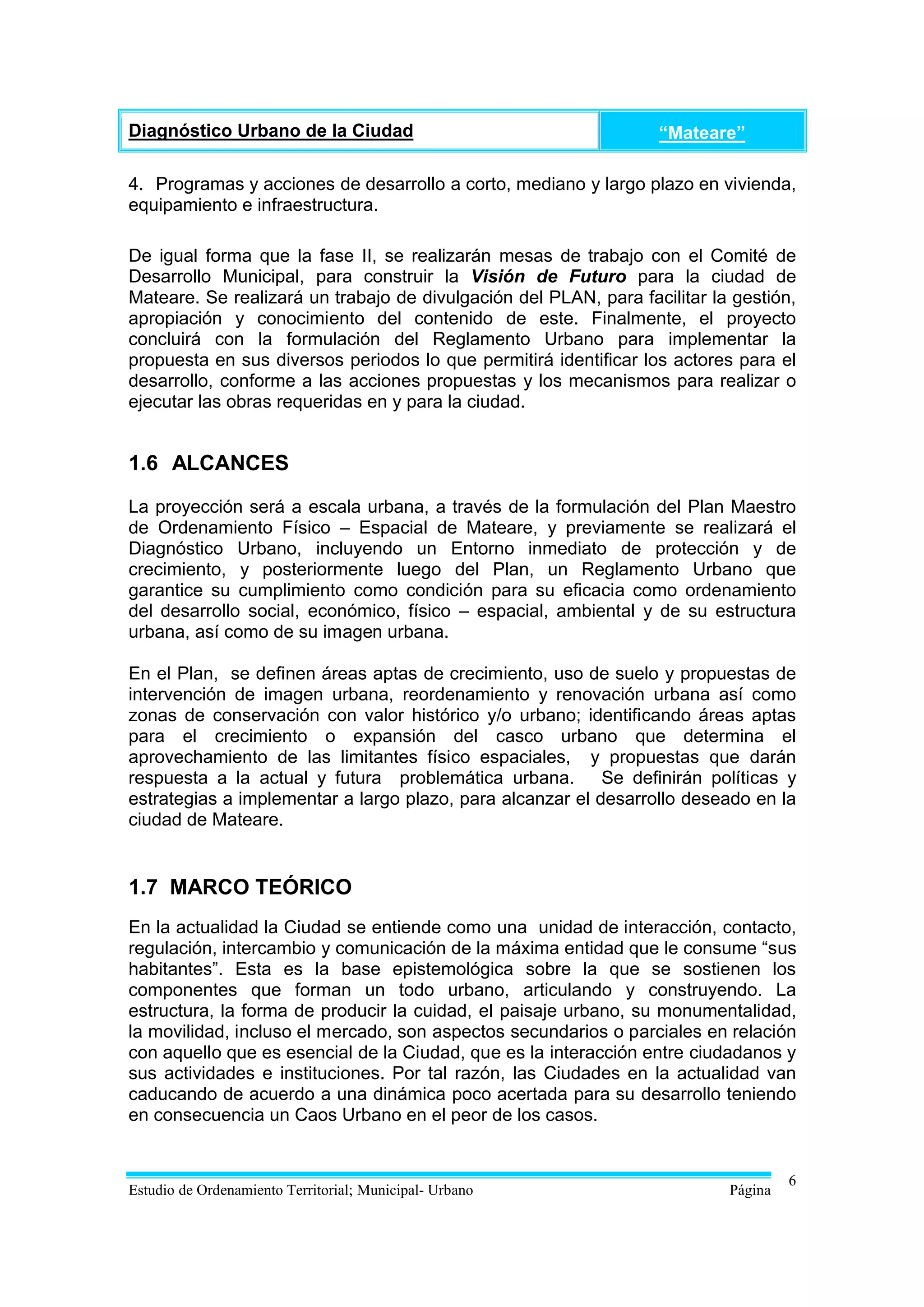 Diagnóstico Urbano de la Ciudad                                   “Mateare”

4. Programas y acciones de desarrollo a corto, mediano y largo plazo en vivienda,
equipamiento e infraestructura.

De igual forma que la fase II, se realizarán mesas de trabajo con el Comité de
Desarrollo Municipal, para construir la Visión de Futuro para la ciudad de
Mateare. Se realizará un trabajo de divulgación del PLAN, para facilitar la gestión,
apropiación y conocimiento del contenido de este. Finalmente, el proyecto
concluirá con la formulación del Reglamento Urbano para implementar la
propuesta en sus diversos periodos lo que permitirá identificar los actores para el
desarrollo, conforme a las acciones propuestas y los mecanismos para realizar o
ejecutar las obras requeridas en y para la ciudad.


1.6 ALCANCES

La proyección será a escala urbana, a través de la formulación del Plan Maestro
de Ordenamiento Físico – Espacial de Mateare, y previamente se realizará el
Diagnóstico Urbano, incluyendo un Entorno inmediato de protección y de
crecimiento, y posteriormente luego del Plan, un Reglamento Urbano que
garantice su cumplimiento como condición para su eficacia como ordenamiento
del desarrollo social, económico, físico – espacial, ambiental y de su estructura
urbana, así como de su imagen urbana.

En el Plan, se definen áreas aptas de crecimiento, uso de suelo y propuestas de
intervención de imagen urbana, reordenamiento y renovación urbana así como
zonas de conservación con valor histórico y/o urbano; identificando áreas aptas
para el crecimiento o expansión del casco urbano que determina el
aprovechamiento de las limitantes físico espaciales, y propuestas que darán
respuesta a la actual y futura problemática urbana. Se definirán políticas y
estrategias a implementar a largo plazo, para alcanzar el desarrollo deseado en la
ciudad de Mateare.


1.7 MARCO TEÓRICO
En la actualidad la Ciudad se entiende como una unidad de interacción, contacto,
regulación, intercambio y comunicación de la máxima entidad que le consume “sus
habitantes”. Esta es la base epistemológica sobre la que se sostienen los
componentes que forman un todo urbano, articulando y construyendo. La
estructura, la forma de producir la cuidad, el paisaje urbano, su monumentalidad,
la movilidad, incluso el mercado, son aspectos secundarios o parciales en relación
con aquello que es esencial de la Ciudad, que es la interacción entre ciudadanos y
sus actividades e instituciones. Por tal razón, las Ciudades en la actualidad van
caducando de acuerdo a una dinámica poco acertada para su desarrollo teniendo
en consecuencia un Caos Urbano en el peor de los casos.


                                                                                    6
Estudio de Ordenamiento Territorial; Municipal- Urbano                     Página
 