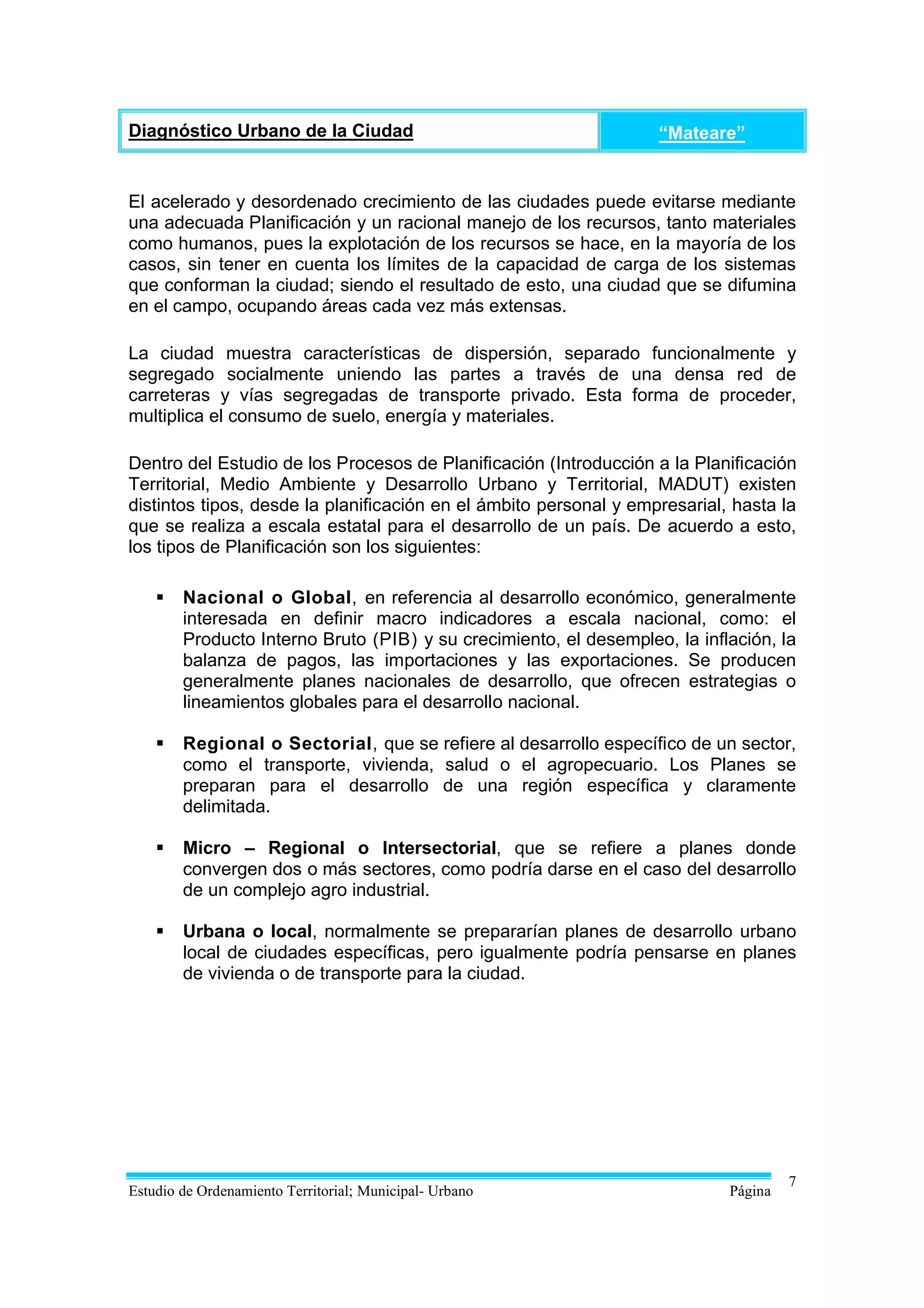 Diagnóstico Urbano de la Ciudad                                    “Mateare”


El acelerado y desordenado crecimiento de las ciudades puede evitarse mediante
una adecuada Planificación y un racional manejo de los recursos, tanto materiales
como humanos, pues la explotación de los recursos se hace, en la mayoría de los
casos, sin tener en cuenta los límites de la capacidad de carga de los sistemas
que conforman la ciudad; siendo el resultado de esto, una ciudad que se difumina
en el campo, ocupando áreas cada vez más extensas.

La ciudad muestra características de dispersión, separado funcionalmente y
segregado socialmente uniendo las partes a través de una densa red de
carreteras y vías segregadas de transporte privado. Esta forma de proceder,
multiplica el consumo de suelo, energía y materiales.

Dentro del Estudio de los Procesos de Planificación (Introducción a la Planificación
Territorial, Medio Ambiente y Desarrollo Urbano y Territorial, MADUT) existen
distintos tipos, desde la planificación en el ámbito personal y empresarial, hasta la
que se realiza a escala estatal para el desarrollo de un país. De acuerdo a esto,
los tipos de Planificación son los siguientes:

       Nacional o Global, en referencia al desarrollo económico, generalmente
        interesada en definir macro indicadores a escala nacional, como: el
        Producto Interno Bruto (PIB) y su crecimiento, el desempleo, la inflación, la
        balanza de pagos, las importaciones y las exportaciones. Se producen
        generalmente planes nacionales de desarrollo, que ofrecen estrategias o
        lineamientos globales para el desarrollo nacional.

       Regional o Sectorial, que se refiere al desarrollo específico de un sector,
        como el transporte, vivienda, salud o el agropecuario. Los Planes se
        preparan para el desarrollo de una región específica y claramente
        delimitada.

       Micro – Regional o Intersectorial, que se refiere a planes donde
        convergen dos o más sectores, como podría darse en el caso del desarrollo
        de un complejo agro industrial.

       Urbana o local, normalmente se prepararían planes de desarrollo urbano
        local de ciudades específicas, pero igualmente podría pensarse en planes
        de vivienda o de transporte para la ciudad.




                                                                                     7
Estudio de Ordenamiento Territorial; Municipal- Urbano                      Página
 