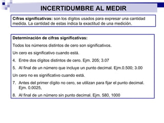 INCERTIDUMBRE AL MEDIR Cifras significativas:  son los dígitos usados para expresar una cantidad medida. La cantidad de estas indica la exactitud de una medición. Determinación de cifras significativas:  Todos los números distintos de cero son significativos. Un cero es significativo cuando está. Entre dos dígitos distintos de cero. Ejm. 205; 3.07 Al final de un número que incluye un punto decimal. Ejm.0.500; 3.00 Un cero no es significativo cuando está. Antes del primer dígito no cero, se utilizan para fijar el punto decimal. Ejm. 0.0025,  Al final de un número sin punto decimal. Ejm. 580, 1000 