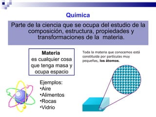 Química Parte de la ciencia que se ocupa del estudio de la composición, estructura, propiedades y transformaciones de la  materia. Materia   es cualquier cosa que tenga masa y ocupa espacio Ejemplos: Aire Alimentos  Rocas Vidrio 