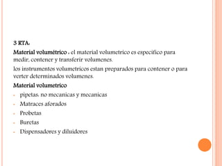 3 RTA:
Material volumétrico : el material volumetrico es especifico para
medir, contener y transferir volumenes.
los instrumentos volumetricos estan preparados para contener o para
verter determinados volumenes.
Material volumetrico
• pipetas: no mecanicas y mecanicas
• Matraces aforados
• Probetas
• Buretas
• Dispensadores y diluidores
 