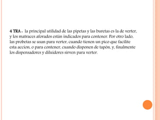 4 TRA : la principal utilidad de las pipetas y las buretas es la de verter,
y los matraces aforados están indicados para contener. Por otro lado,
las probetas se usan para verter, cuando tienen un pico que facilite
esta accion, o para contener, cuando disponen de tapón, y, finalmente
los dispensadores y diluidores sirven para verter.
 