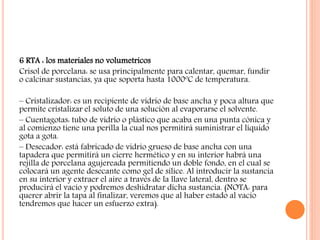6 RTA : los materiales no volumetricos
Crisol de porcelana: se usa principalmente para calentar, quemar, fundir
o calcinar sustancias, ya que soporta hasta 1000ºC de temperatura.
– Cristalizador: es un recipiente de vidrio de base ancha y poca altura que
permite cristalizar el soluto de una solución al evaporarse el solvente.
– Cuentagotas: tubo de vidrio o plástico que acaba en una punta cónica y
al comienzo tiene una perilla la cual nos permitirá suministrar el líquido
gota a gota.
– Desecador: está fabricado de vidrio grueso de base ancha con una
tapadera que permitirá un cierre hermético y en su interior habrá una
rejilla de porcelana agujereada permitiendo un doble fondo, en el cual se
colocará un agente desecante como gel de sílice. Al introducir la sustancia
en su interior y extraer el aire a través de la llave lateral, dentro se
producirá el vacío y podremos deshidratar dicha sustancia. (NOTA: para
querer abrir la tapa al finalizar, veremos que al haber estado al vacío
tendremos que hacer un esfuerzo extra).
 