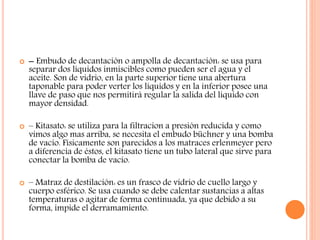  – Embudo de decantación o ampolla de decantación: se usa para
separar dos líquidos inmiscibles como pueden ser el agua y el
aceite. Son de vidrio, en la parte superior tiene una abertura
taponable para poder verter los líquidos y en la inferior posee una
llave de paso que nos permitirá regular la salida del líquido con
mayor densidad.
 – Kitasato: se utiliza para la filtracion a presión reducida y como
vimos algo mas arriba, se necesita el embudo büchner y una bomba
de vacío. Físicamente son parecidos a los matraces erlenmeyer pero
a diferencia de éstos, el kitasato tiene un tubo lateral que sirve para
conectar la bomba de vacío.
 – Matraz de destilación: es un frasco de vidrio de cuello largo y
cuerpo esférico. Se usa cuando se debe calentar sustancias a altas
temperaturas o agitar de forma continuada, ya que debido a su
forma, impide el derramamiento.
 
