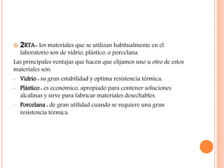  2RTA= los materiales que se utilizan habitualmente en el
laboratorio son de vidrio, plástico, o porcelana.
Las principales ventajas que hacen que elijamos uno u otro de estos
materiales son:
• Vidrio : su gran estabilidad y optima resistencia térmica.
• Plástico : es económico, apropiado para contener soluciones
alcalinas y sirve para fabricar materiales desechables.
• Porcelana : de gran utilidad cuando se requiere una gran
resistencia térmica
 