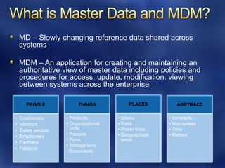 MD – Slowly changing reference data shared across
    systems

    MDM – An application for creating and maintaining an
    authoritative view of master data including policies and
    procedures for access, update, modification, viewing
    between systems across the enterprise

      PEOPLE            THINGS             PLACES         ABSTRACT

•   Customers      • Products         • Stores         • Contracts
•   Vendors        • Organizational   • Wells          • Warrantees
•   Sales people     units            • Power lines    • Time
•   Employees      • Recipes          • Geographical   • Metrics
                   • Parts              areas
•   Partners
                   • Storage bins
•   Patients
                   • Documents
 