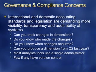 International and domestic accounting
standards and legislation are demanding more
visibility, transparency and audit ability of
systems
  Can you track changes in dimensions?
  Do you know who made the changes?
  Do you know when changes occurred?
  Can you produce a dimension from Q2 last year?
  Most analytics tools use a single administrator
  Few if any have version control
 