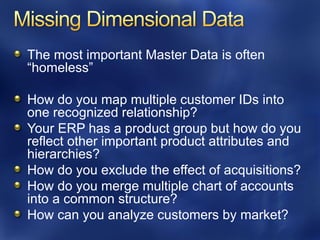 The most important Master Data is often
“homeless”

How do you map multiple customer IDs into
one recognized relationship?
Your ERP has a product group but how do you
reflect other important product attributes and
hierarchies?
How do you exclude the effect of acquisitions?
How do you merge multiple chart of accounts
into a common structure?
How can you analyze customers by market?
 