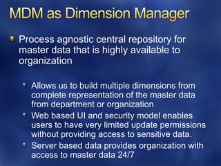 Process agnostic central repository for
master data that is highly available to
organization

  Allows us to build multiple dimensions from
  complete representation of the master data
  from department or organization
  Web based UI and security model enables
  users to have very limited update permissions
  without providing access to sensitive data.
  Server based data provides organization with
  access to master data 24/7
 