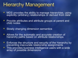 MDS provides the ability to manage hierarchies, using
explicitly (arbitrary) relationships or derived from data

Provide attributes and attribute groups at parent and
child nodes

Slowly changing dimension semantics

Allows for the automatic and accurate creation of
hierarchy paths based on attribute relationships

Enforces the structure and security of the hierarchy by
preventing inaccurate relationship assignments
This provides business intelligence users with a wide
array of possible dimensions
 
