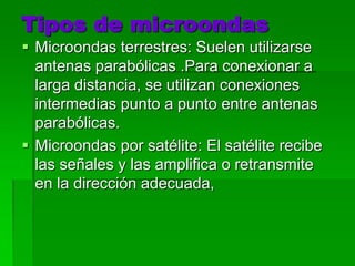 Tipos de microondasMicroondas terrestres: Suelen utilizarse antenas parabólicas .Para conexionar a larga distancia, se utilizan conexiones intermedias punto a punto entre antenas parabólicas.Microondas por satélite: El satélite recibe las señales y las amplifica o retransmite en la dirección adecuada, 