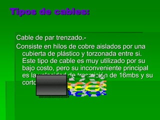 Tipos de cables:Cable de par trenzado.-Consiste en hilos de cobre aislados por una cubierta de plástico y torzonada entre si. Este tipo de cable es muy utilizado por su bajo costo, pero su inconveniente principal es la velocidad de trasmisión de 16mbs y su corto alcance.