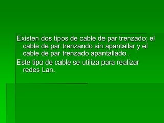 Existen dos tipos de cable de par trenzado; el cable de par trenzando sin apantallar y el cable de par trenzado apantallado .Este tipo de cable se utiliza para realizar redes Lan.