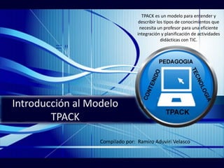 Introducción al Modelo
TPACK
TPACK es un modelo para entender y
describir los tipos de conocimientos que
necesita un profesor para una eficiente
integración y planificación de actividades
didácticas con TIC.
Compilado por: Ramiro Aduviri Velasco
 