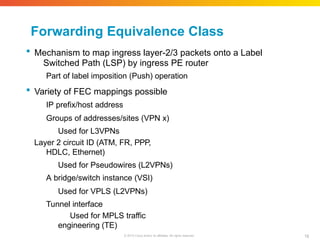 Forwarding Equivalence Class
18
© 2010 Cisco and/or its affiliates. All rights reserved.
 Mechanism to map ingress layer-2/3 packets onto a Label
Switched Path (LSP) by ingress PE router
Part of label imposition (Push) operation
 Variety of FEC mappings possible
IP prefix/host address
Groups of addresses/sites (VPN x)
Used for L3VPNs
Layer 2 circuit ID (ATM, FR, PPP,
HDLC, Ethernet)
Used for Pseudowires (L2VPNs)
A bridge/switch instance (VSI)
Used for VPLS (L2VPNs)
Tunnel interface
Used for MPLS traffic
engineering (TE)
 