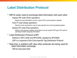 Label Distribution Protocol
Will be discussed later
19
© 2010 Cisco and/or its affiliates. All rights reserved.
 MPLS nodes need to exchange label information with each other
Ingress PE node (Push operation)
Needs to know what label to use for a given FEC to send packet to neighbor
Core P node (Swap operation)
Needs to know what label to use for swap operation for incoming labeled packets
Egress PE node (Pop operation)
Needs to tell upstream neighbor what label to use for specific FEC type LDP used for
exchange of label (mapping) information
 Label Distribution Protocol (LDP)
Defined in RFC 3035 and RFC3036; updated by RFC5036
LDP is a superset of the Cisco-specific Tag Distribution Protocol
 Note that, in addition LDP, also other protocols are being used for
label information exchange
 