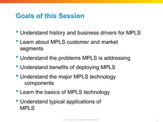 Goals of this Session
2
© 2010 Cisco and/or its affiliates. All rights reserved.
 Understand history and business drivers for MPLS
 Learn about MPLS customer and market
segments
 Understand the problems MPLS is addressing
 Understand benefits of deploying MPLS
 Understand the major MPLS technology
components
 Learn the basics of MPLS technology
 Understand typical applications of
MPLS
 