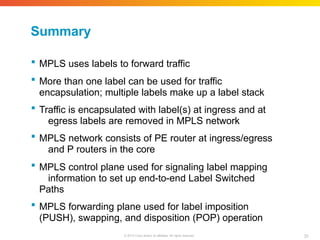 Summary
31
© 2010 Cisco and/or its affiliates. All rights reserved.
 MPLS uses labels to forward traffic
 More than one label can be used for traffic
encapsulation; multiple labels make up a label stack
 Traffic is encapsulated with label(s) at ingress and at
egress labels are removed in MPLS network
 MPLS network consists of PE router at ingress/egress
and P routers in the core
 MPLS control plane used for signaling label mapping
information to set up end-to-end Label Switched
Paths
 MPLS forwarding plane used for label imposition
(PUSH), swapping, and disposition (POP) operation
 