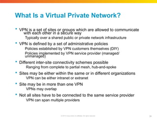 What Is a Virtual Private Network?
34
© 2010 Cisco and/or its affiliates. All rights reserved.
 VPN is a set of sites or groups which are allowed to communicate
with each other in a secure way
Typically over a shared public or private network infrastructure
 VPN is defined by a set of administrative policies
Policies established by VPN customers themselves (DIY)
Policies implemented by VPN service provider (managed/
unmanaged)
 Different inter-site connectivity schemes possible
Ranging from complete to partial mesh, hub-and-spoke
 Sites may be either within the same or in different organizations
VPN can be either intranet or extranet
 Site may be in more than one VPN
VPNs may overlap
 Not all sites have to be connected to the same service provider
VPN can span multiple providers
 