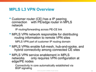 MPLS L3 VPN Overview
39
© 2010 Cisco and/or its affiliates. All rights reserved.
 Customer router (CE) has a IP peering
connection with PE/edge router in MPLS
network
IP routing/forwarding across PE-CE link
 MPLS VPN network responsible for distributing
routing information to remote VPN sites
MPLS VPN part of customer IP routing domain
 MPLS VPNs enable full-mesh, hub-and-spoke, and
hybrid connectivity among connected CE sites
 MPLS VPN service enablement in MPLS
networks only requires VPN configuration at
edge/PE nodes
Connectivity in core automatically established via
BGP signaling
 