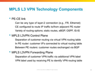 MPLS L3 VPN Technology Components
40
© 2010 Cisco and/or its affiliates. All rights reserved.
 PE-CE link
Can be any type of layer-2 connection (e.g., FR, Ethernet)
CE configured to route IP traffic to/from adjacent PE router
Variety of routing options; static routes, eBGP, OSPF, IS-IS
 MPLS L3VPN Control Plane
Separation of customer routing via virtual VPN routing table
In PE router: customer I/Fs connected to virtual routing table
Between PE routers: customer routes exchanged via BGP
 MPLS L3VPN Forwarding Plane
Separation of customer VPN traffic via additional VPN label
VPN label used by receiving PE to identify VPN routing table
 