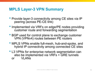 MPLS Layer-3 VPN Summary
52
© 2010 Cisco and/or its affiliates. All rights reserved.
 Provide layer-3 connectivity among CE sites via IP
peering (across PE-CE link)
 Implemented via VRFs on edge/PE nodes providing
customer route and forwarding segmentation
 BGP used for control plane to exchange customer
VPN (VPNv4) routes between PE routers
 MPLS VPNs enable full-mesh, hub-and-spoke, and
hybrid IP connectivity among connected CE sites
 L3 VPNs for enterprise network segmentation can
also be implemented via VRFs + GRE tunnels
or VLANs
 