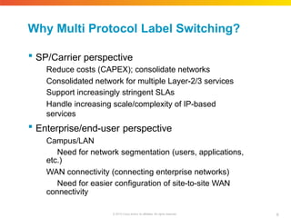 Why Multi Protocol Label Switching?
6
© 2010 Cisco and/or its affiliates. All rights reserved.
 SP/Carrier perspective
Reduce costs (CAPEX); consolidate networks
Consolidated network for multiple Layer-2/3 services
Support increasingly stringent SLAs
Handle increasing scale/complexity of IP-based
services
 Enterprise/end-user perspective
Campus/LAN
Need for network segmentation (users, applications,
etc.)
WAN connectivity (connecting enterprise networks)
Need for easier configuration of site-to-site WAN
connectivity
 