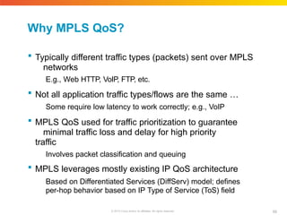 Why MPLS QoS?
68
© 2010 Cisco and/or its affiliates. All rights reserved.
 Typically different traffic types (packets) sent over MPLS
networks
E.g., Web HTTP, VoIP, FTP, etc.
 Not all application traffic types/flows are the same …
Some require low latency to work correctly; e.g., VoIP
 MPLS QoS used for traffic prioritization to guarantee
minimal traffic loss and delay for high priority
traffic
Involves packet classification and queuing
 MPLS leverages mostly existing IP QoS architecture
Based on Differentiated Services (DiffServ) model; defines
per-hop behavior based on IP Type of Service (ToS) field
 