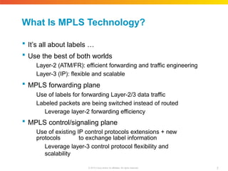 What Is MPLS Technology?
7
© 2010 Cisco and/or its affiliates. All rights reserved.
 It’s all about labels …
 Use the best of both worlds
Layer-2 (ATM/FR): efficient forwarding and traffic engineering
Layer-3 (IP): flexible and scalable
 MPLS forwarding plane
Use of labels for forwarding Layer-2/3 data traffic
Labeled packets are being switched instead of routed
Leverage layer-2 forwarding efficiency
 MPLS control/signaling plane
Use of existing IP control protocols extensions + new
protocols to exchange label information
Leverage layer-3 control protocol flexibility and
scalability
 