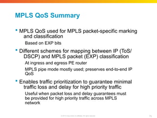 MPLS QoS Summary
73
© 2010 Cisco and/or its affiliates. All rights reserved.
 MPLS QoS used for MPLS packet-specific marking
and classification
Based on EXP bits
 Different schemes for mapping between IP (ToS/
DSCP) and MPLS packet (EXP) classification
At ingress and egress PE router
MPLS pipe mode mostly used; preserves end-to-end IP
QoS
 Enables traffic prioritization to guarantee minimal
traffic loss and delay for high priority traffic
Useful when packet loss and delay guarantees must
be provided for high priority traffic across MPLS
network
 