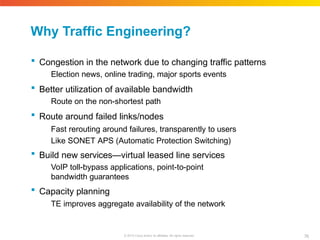Why Traffic Engineering?
76
© 2010 Cisco and/or its affiliates. All rights reserved.
 Congestion in the network due to changing traffic patterns
Election news, online trading, major sports events
 Better utilization of available bandwidth
Route on the non-shortest path
 Route around failed links/nodes
Fast rerouting around failures, transparently to users
Like SONET APS (Automatic Protection Switching)
 Build new services—virtual leased line services
VoIP toll-bypass applications, point-to-point
bandwidth guarantees
 Capacity planning
TE improves aggregate availability of the network
 