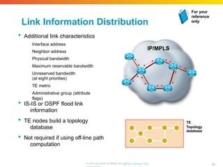 Link Information Distribution
 Additional link characteristics
Interface address
Neighbor address
Physical bandwidth
Maximum reservable bandwidth
Unreserved bandwidth
(at eight priorities)
TE metric
Administrative group (attribute
flags)
 IS-IS or OSPF flood link
information
 TE nodes build a topology
database
 Not required if using off-line path
computation
IP/MPLS
TE
Topology
database
For your
reference
only
80
© 2010 Cisco and/or its affiliates. All rhigtthpts://rweswewrv.ecdis.
 