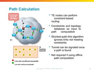 Path Calculation
 TE nodes can perform
constraint-based
routing
 Constraints and topology
database as input to
path computation
 Shortest-path-first algorithm
ignores links not meeting
constraints
 Tunnel can be signaled once
a path is found
 Not required if using offline
path computation
TE
Topology
database
5
3
10
15
10
10
8
10
R8
Find shortest
path to R8
with 8Mbps
I
P
/
M
P
L
S
R1
n Link with insufficient bandwidth
n Link with sufficient bandwidth
81
© 2010 Cisco and/or its affiliates. All rhigtthpts://rweswewrv.ecdis.
 