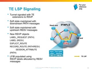 TE LSP Signaling
 Tunnel signaled with TE
extensions to RSVP
 Soft state maintained with
downstream PATH messages
 Soft state maintained with
upstream RESV messages
 New RSVP objects
LABEL_REQUEST (PATH)
LABEL (RESV)
EXPLICIT_ROUTE
RECORD_ROUTE (PATH/RESV)
SESSION_ATTRIBUTE
(PATH)
 LFIB populated using
RSVP labels allocated by RESV
messages
IP/MPLS
Head end
Tail end
TE LSP
PATH
RESV
L=16
Input Out Label,
Label Interface
17 16, 0
For your
reference
only
82
© 2010 Cisco and/or its affiliates. All rhigtthpts://rweswewrv.ecdis.
 