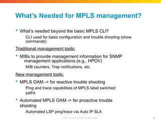 What’s Needed for MPLS management?
89
© 2010 Cisco and/or its affiliates. All rights reserved.
 What’s needed beyond the basic MPLS CLI?
CLI used for basic configuration and trouble shooting (show
commands)
Traditional management tools:
 MIBs to provide management information for SNMP
management applications (e.g., HPOV)
MIB counters, Trap notifications, etc.
New management tools:
 MPLS OAM -> for reactive trouble shooting
Ping and trace capabilities of MPLS label switched
paths
 Automated MPLS OAM -> for proactive trouble
shooting
Automated LSP ping/trace via Auto IP SLA
 