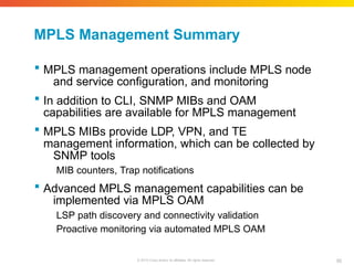 MPLS Management Summary
95
© 2010 Cisco and/or its affiliates. All rights reserved.
 MPLS management operations include MPLS node
and service configuration, and monitoring
 In addition to CLI, SNMP MIBs and OAM
capabilities are available for MPLS management
 MPLS MIBs provide LDP, VPN, and TE
management information, which can be collected by
SNMP tools
MIB counters, Trap notifications
 Advanced MPLS management capabilities can be
implemented via MPLS OAM
LSP path discovery and connectivity validation
Proactive monitoring via automated MPLS OAM
 