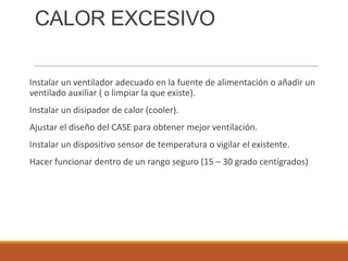 CALOR EXCESIVO
Instalar un ventilador adecuado en la fuente de alimentación o añadir un
ventilado auxiliar ( o limpiar la que existe).
Instalar un disipador de calor (cooler).
Ajustar el diseño del CASE para obtener mejor ventilación.
Instalar un dispositivo sensor de temperatura o vigilar el existente.
Hacer funcionar dentro de un rango seguro (15 – 30 grado centígrados)

 