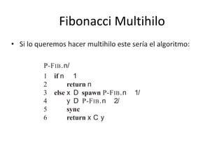 Fibonacci Multihilo
• Si lo queremos hacer multihilo este sería el algoritmo:
algorithms. Observe that within FIB.n/, the two recursive calls i
FIB.n 1/ and FIB.n 2/, respectively, are independent of each
be called in either order, and the computation performed by one
the other. Therefore, the two recursive calls can run in parallel.
We augment our pseudocode to indicate parallelism by adding
keywords spawn and sync. Here is how we can rewrite the FIB
dynamic multithreading:
P-FIB.n/
1 if n 1
2 return n
3 else x D spawn P-FIB.n 1/
4 y D P-FIB.n 2/
5 sync
6 return x C y
Notice that if we delete the concurrency keywords spawn and s
the resulting pseudocode text is identical to FIB (other than renam
in the header and in the two recursive calls). We deﬁne the serial
tithreaded algorithm to be the serial algorithm that results from d
 