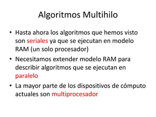 Algoritmos Multihilo
• Hasta ahora los algoritmos que hemos visto
son seriales ya que se ejecutan en modelo
RAM (un solo procesador)
• Necesitamos extender modelo RAM para
describir algoritmos que se ejecutan en
paralelo
• La mayor parte de los dispositivos de cómputo
actuales son multiprocesador
 