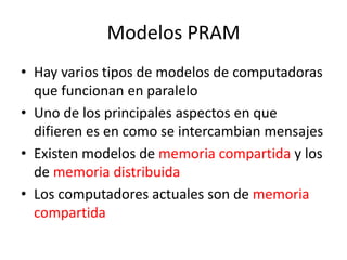 Modelos PRAM
• Hay varios tipos de modelos de computadoras
que funcionan en paralelo
• Uno de los principales aspectos en que
difieren es en como se intercambian mensajes
• Existen modelos de memoria compartida y los
de memoria distribuida
• Los computadores actuales son de memoria
compartida
 