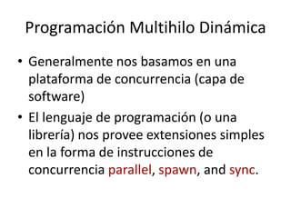 Programación Multihilo Dinámica
• Generalmente nos basamos en una
plataforma de concurrencia (capa de
software)
• El lenguaje de programación (o una
librería) nos provee extensiones simples
en la forma de instrucciones de
concurrencia parallel, spawn, and sync.
 