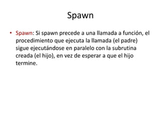 Spawn
• Spawn: Si spawn precede a una llamada a función, el
procedimiento que ejecuta la llamada (el padre)
sigue ejecutándose en paralelo con la subrutina
creada (el hijo), en vez de esperar a que el hijo
termine.
 