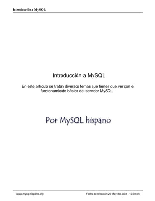 Introducción a MySQL




                          Introducción a MySQL
      En este artículo se tratan diversos temas que tienen que ver con el
                 funcionamiento básico del servidor MySQL




  www.mysql-hispano.org                     Fecha de creación: 29 May del 2003 - 12:39 pm
 
