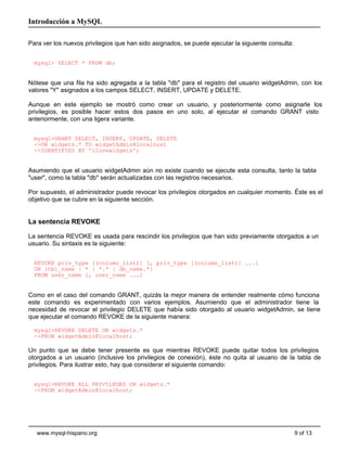 Introducción a MySQL

Para ver los nuevos privilegios que han sido asignados, se puede ejecutar la siguiente consulta:


  mysql> SELECT * FROM db;


Nótese que una fila ha sido agregada a la tabla "db" para el registro del usuario widgetAdmin, con los
valores "Y" asignados a los campos SELECT, INSERT, UPDATE y DELETE.

Aunque en este ejemplo se mostró como crear un usuario, y posteriormente como asignarle los
privilegios, es posible hacer estos dos pasos en uno solo, al ejecutar el comando GRANT visto
anteriormente, con una ligera variante.


  mysql>GRANT SELECT, INSERT, UPDATE, DELETE
  ->ON widgets.* TO widgetAdmin@localhost
  ->IDENTIFIED BY 'ilovewidgets';


Asumiendo que el usuario widgetAdmin aún no existe cuando se ejecute esta consulta, tanto la tabla
"user", como la tabla "db" serán actualizadas con las registros necesarios.

Por supuesto, el administrador puede revocar los privilegios otorgados en cualquier momento. Éste es el
objetivo que se cubre en la siguiente sección.


La sentencia REVOKE

La sentencia REVOKE es usada para rescindir los privilegios que han sido previamente otorgados a un
usuario. Su sintaxis es la siguiente:


  REVOKE priv_type [(column_list)] [, priv_type [(column_list)] ...]
  ON {tbl_name | * | *.* | db_name.*}
  FROM user_name [, user_name ...]


Como en el caso del comando GRANT, quizás la mejor manera de entender realmente cómo funciona
este comando es experimentado con varios ejemplos. Asumiendo que el administrador tiene la
necesidad de revocar el privilegio DELETE que había sido otorgado al usuario widgetAdmin, se tiene
que ejecutar el comando REVOKE de la siguiente manera:

  mysql>REVOKE DELETE ON widgets.*
  ->FROM widgetAdmin@localhost;

Un punto que se debe tener presente es que mientras REVOKE puede quitar todos los privilegios
otorgados a un usuario (inclusive los privilegios de conexión), éste no quita al usuario de la tabla de
privilegios. Para ilustrar esto, hay que considerar el siguiente comando:


  mysql>REVOKE ALL PRIVILEGES ON widgets.*
  ->FROM widgetAdmin@localhost;




   www.mysql-hispano.org                                                                           9 of 13
 