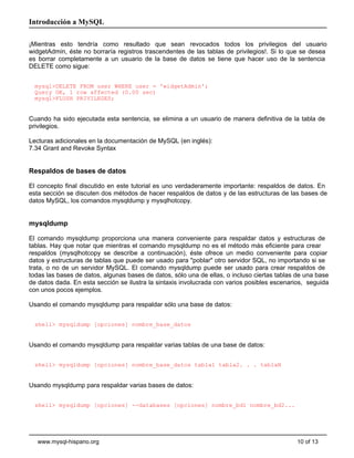 Introducción a MySQL

¡Mientras esto tendría como resultado que sean revocados todos los privilegios del usuario
widgetAdmin, éste no borraría registros trascendentes de las tablas de privilegios!. Si lo que se desea
es borrar completamente a un usuario de la base de datos se tiene que hacer uso de la sentencia
DELETE como sigue:


  mysql>DELETE FROM user WHERE user = 'widgetAdmin';
  Query OK, 1 row affected (0.00 sec)
  mysql>FLUSH PRIVILEGES;


Cuando ha sido ejecutada esta sentencia, se elimina a un usuario de manera definitiva de la tabla de
privilegios.

Lecturas adicionales en la documentación de MySQL (en inglés):
7.34 Grant and Revoke Syntax


Respaldos de bases de datos

El concepto final discutido en este tutorial es uno verdaderamente importante: respaldos de datos. En
esta sección se discuten dos métodos de hacer respaldos de datos y de las estructuras de las bases de
datos MySQL, los comandos mysqldump y mysqlhotcopy.


mysqldump

El comando mysqldump proporciona una manera conveniente para respaldar datos y estructuras de
tablas. Hay que notar que mientras el comando mysqldump no es el método más eficiente para crear
respaldos (mysqlhotcopy se describe a continuación), éste ofrece un medio conveniente para copiar
datos y estructuras de tablas que puede ser usado para "poblar" otro servidor SQL, no importando si se
trata, o no de un servidor MySQL. El comando mysqldump puede ser usado para crear respaldos de
todas las bases de datos, algunas bases de datos, sólo una de ellas, o incluso ciertas tablas de una base
de datos dada. En esta sección se ilustra la sintaxis involucrada con varios posibles escenarios, seguida
con unos pocos ejemplos.

Usando el comando mysqldump para respaldar sólo una base de datos:


  shell> mysqldump [opciones] nombre_base_datos


Usando el comando mysqldump para respaldar varias tablas de una base de datos:


  shell> mysqldump [opciones] nombre_base_datos tabla1 tabla2. . . tablaN


Usando mysqldump para respaldar varias bases de datos:


  shell> mysqldump [opciones] --databases [opciones] nombre_bd1 nombre_bd2...




   www.mysql-hispano.org                                                                      10 of 13
 