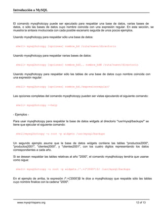 Introducción a MySQL


El comando mysqlhotcopy puede ser ejecutado para respaldar una base de datos, varias bases de
datos, o sólo las bases de datos cuyo nombre coincida con una expresión regular. En esta sección, se
muestra la sintaxis involucrada con cada posible escenario seguida de unos pocos ejemplos.

Usando mysqlhotcopy para respaldar sólo una base de datos:


  shell> mysqlhotcopy [opciones] nombre_bd /ruta/nuevo/directorio


Usando mysqlhotcopy para respaldar varias bases de datos:


  shell> mysqlhotcopy [opciones] nombre_bd1.. nombre_bdN /ruta/nuevo/directorio


Usando mysqlhotcopy para respaldar sólo las tablas de una base de datos cuyo nombre coincida con
una expresión regular:


  shell> mysqlhotcopy [opciones] nombre_bd./expresionregular/


Las opciones completas del comando mysqlhotcopy pueden ser vistas ejecutando el siguiente comando:


  shell> mysqlhotcopy --help


- Ejemplos -

Para usar mysqlhotcopy para respaldar la base de datos widgets al directorio "/usr/mysql/backups/" se
tiene que ejecutar el siguiente comando:


  shell>mysqlhotcopy -u root -p widgets /usr/mysql/backups


Un segundo ejemplo asume que la base de datos widgets contiene las tablas "productos2000",
"productos2001", "clientes2000", y "clientes2001", con los cuatro digitos representando los datos
correspondientes a cada año.

Si se desean respaldar las tablas relativas al año "2000", el comando mysqlhotcopy tendría que usarse
como sigue:


  shell> mysqlhotcopy -u root -p widgets./^.+('2000')$/ /usr/mysql/backups


En el ejemplo de arriba, la expresión /^.+('2000')$/ le dice a mysqlhotcopy que respalde sólo las tablas
cuyo nombre finalice con la cadena "2000".




   www.mysql-hispano.org                                                                    12 of 13
 