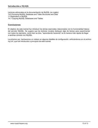 Introducción a MySQL

Lecturas adicionales en la documentación de MySQL (en inglés):
14.6 Dumping MySQL Database and Table Structures and Data
11 Replication in MySQL
14.7 Copying MySQL Databases and Tables


Conclusiones

El objetivo de este tutorial fue introducir los temas esenciales relacionados con la funcionalidad básica
del servidor MySQL. Se sugiere que los lectores novatos dediquen algo de tiempo para experimentar
con todos los ejemplos, como bien se dice, "aprendiendo haciendo" es la manera más rápida de llegar
a sentirse cómodo con MySQL.

La próxima vez, hecharemos un vistazo en algunos detalles de configuración, enfocándonos en el archivo
my.cnf, que fué introducido a principios de este tutorial.




   www.mysql-hispano.org                                                                       13 of 13
 