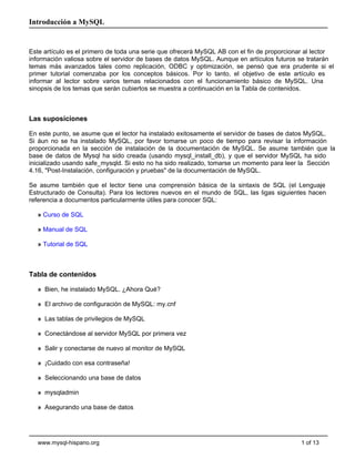 Introducción a MySQL


Este artículo es el primero de toda una serie que ofrecerá MySQL AB con el fin de proporcionar al lector
información valiosa sobre el servidor de bases de datos MySQL. Aunque en artículos futuros se tratarán
temas más avanzados tales como replicación, ODBC y optimización, se pensó que era prudente si el
primer tutorial comenzaba por los conceptos básicos. Por lo tanto, el objetivo de este artículo es
informar al lector sobre varios temas relacionados con el funcionamiento básico de MySQL. Una
sinopsis de los temas que serán cubiertos se muestra a continuación en la Tabla de contenidos.



Las suposiciones

En este punto, se asume que el lector ha instalado exitosamente el servidor de bases de datos MySQL.
Si áun no se ha instalado MySQL, por favor tomarse un poco de tiempo para revisar la información
proporcionada en la sección de instalación de la documentación de MySQL. Se asume también que la
base de datos de Mysql ha sido creada (usando mysql_install_db), y que el servidor MySQL ha sido
inicializado usando safe_mysqld. Si esto no ha sido realizado, tomarse un momento para leer la Sección
4.16, "Post-Instalación, configuración y pruebas" de la documentación de MySQL.

Se asume también que el lector tiene una comprensión básica de la sintaxis de SQL (el Lenguaje
Estructurado de Consulta). Para los lectores nuevos en el mundo de SQL, las ligas siguientes hacen
referencia a documentos particularmente útiles para conocer SQL:

  » Curso de SQL

  » Manual de SQL

  » Tutorial de SQL



Tabla de contenidos

  » Bien, he instalado MySQL. ¿Ahora Qué?

  » El archivo de configuración de MySQL: my.cnf

  » Las tablas de privilegios de MySQL

  » Conectándose al servidor MySQL por primera vez

  » Salir y conectarse de nuevo al monitor de MySQL

  » ¡Cuidado con esa contraseña!

  » Seleccionando una base de datos

  » mysqladmin

  » Asegurando una base de datos




  www.mysql-hispano.org                                                                     1 of 13
 